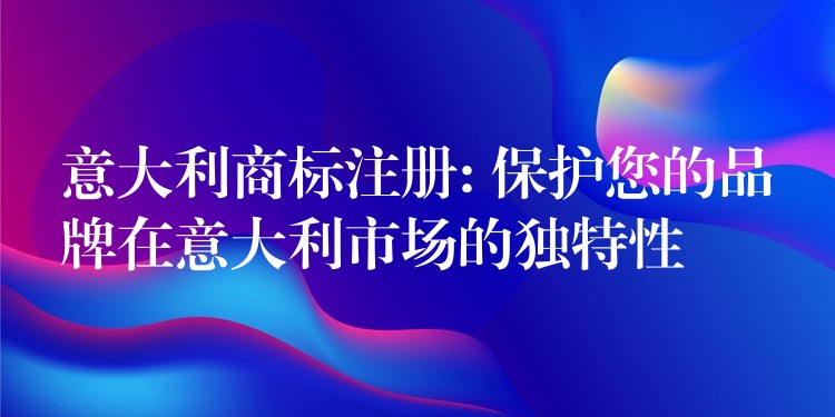 意大利商标注册: 保护您的品牌在意大利市场的独特性