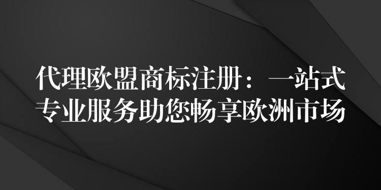 代理欧盟商标注册：一站式专业服务助您畅享欧洲市场