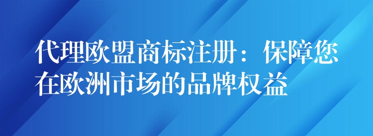 代理欧盟商标注册：保障您在欧洲市场的品牌权益