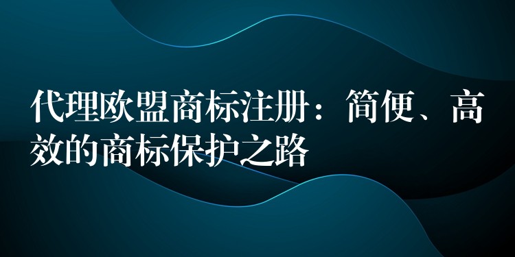 代理欧盟商标注册：简便、高效的商标保护之路