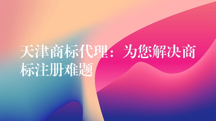 天津商标代理：为您解决商标注册难题