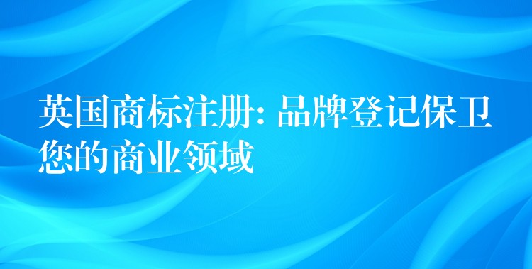 英国商标注册: 品牌登记保卫您的商业领域