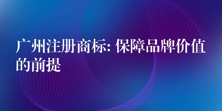 广州注册商标: 保障品牌价值的前提