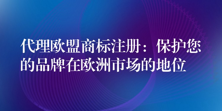 代理欧盟商标注册：保护您的品牌在欧洲市场的地位
