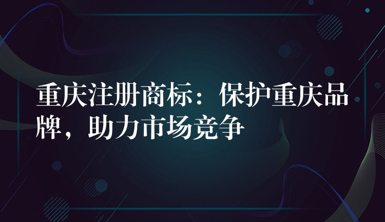 重庆注册商标：保护重庆品牌，助力市场竞争