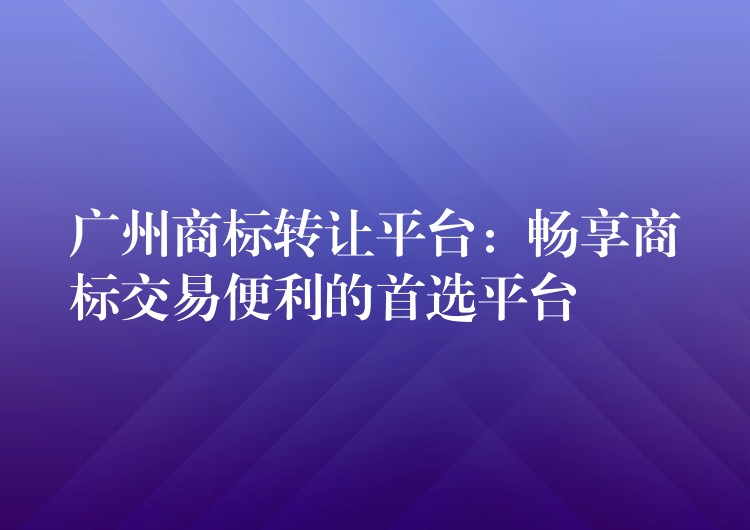 广州商标转让平台：畅享商标交易便利的首选平台