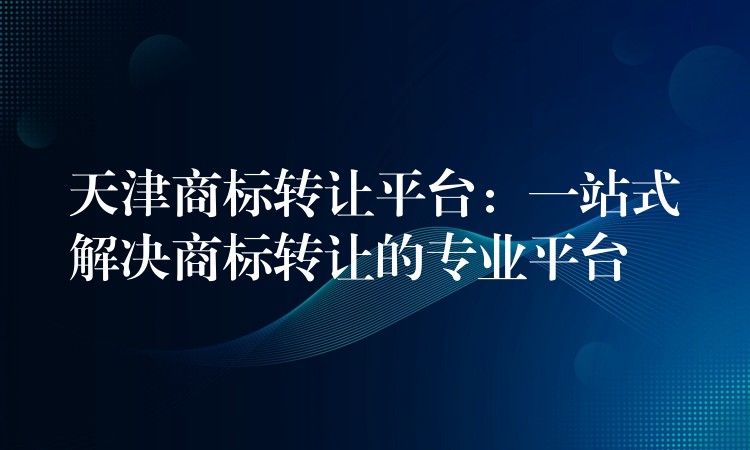 天津商标转让平台：一站式解决商标转让的专业平台