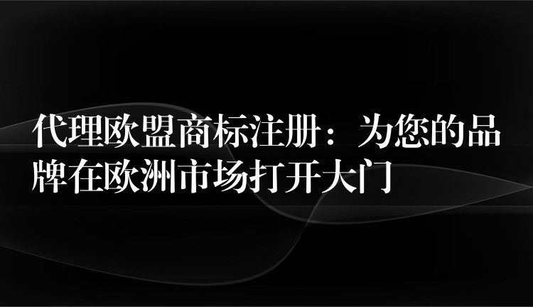 代理欧盟商标注册：为您的品牌在欧洲市场打开大门