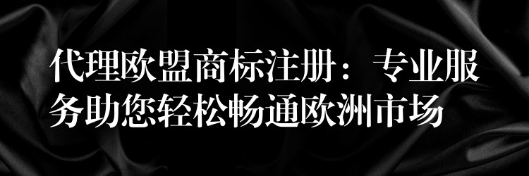 代理欧盟商标注册：专业服务助您轻松畅通欧洲市场