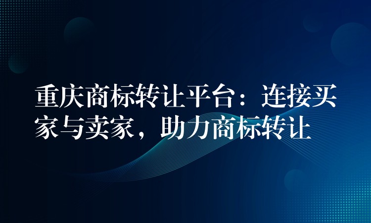 重庆商标转让平台：连接买家与卖家，助力商标转让
