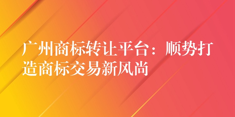 广州商标转让平台：顺势打造商标交易新风尚