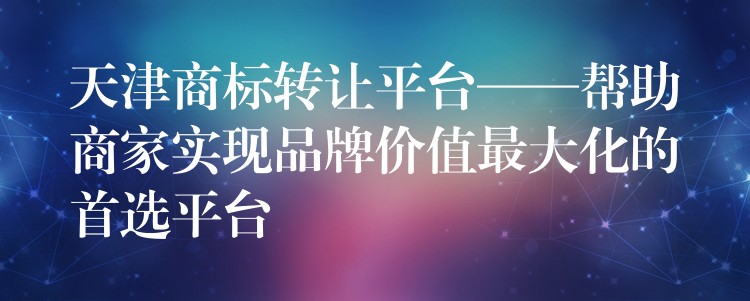 天津商标转让平台——帮助商家实现品牌价值最大化的首选平台
