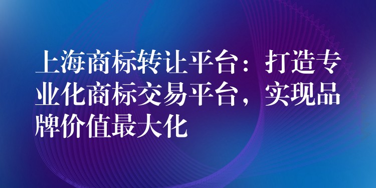 上海商标转让平台：打造专业化商标交易平台，实现品牌价值最大化