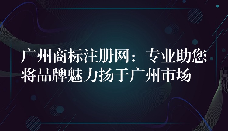广州商标注册网：专业助您将品牌魅力扬于广州市场