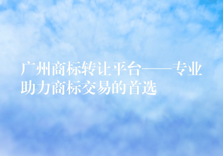 广州商标转让平台——专业助力商标交易的首选