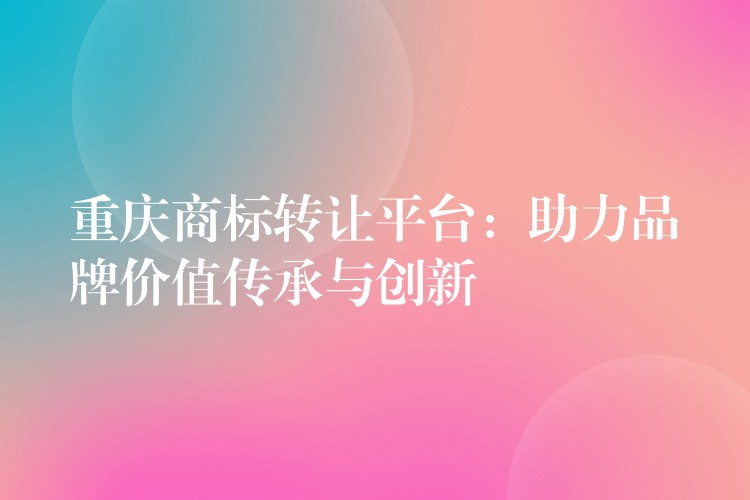 重庆商标转让平台：助力品牌价值传承与创新
