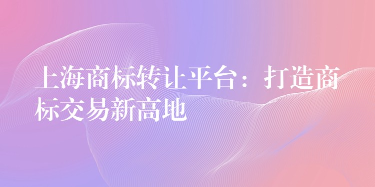 上海商标转让平台：打造商标交易新高地