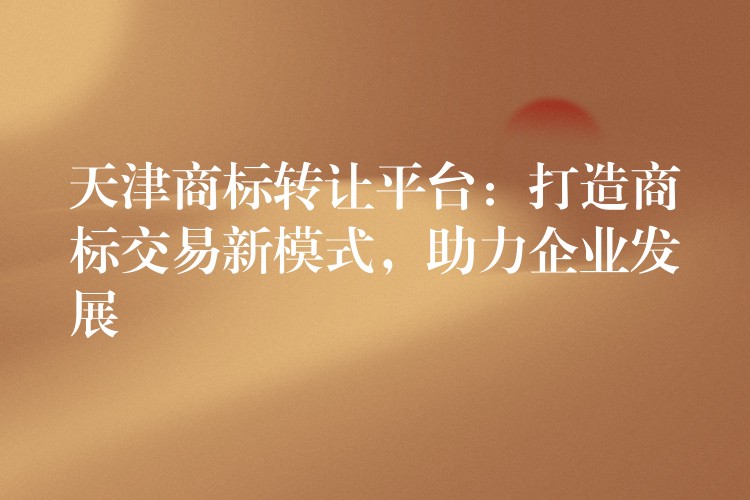 天津商标转让平台：打造商标交易新模式，助力企业发展