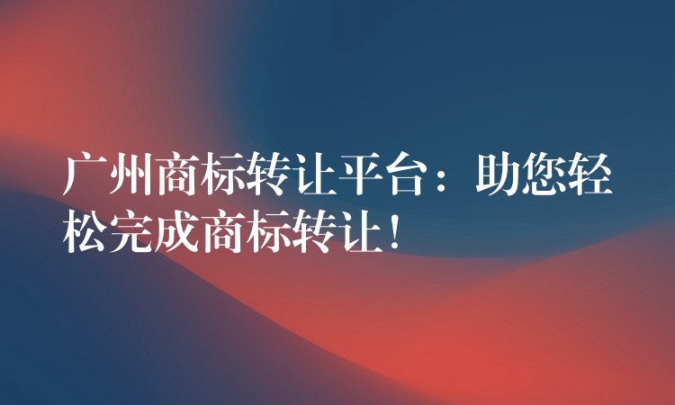 广州商标转让平台：助您轻松完成商标转让！