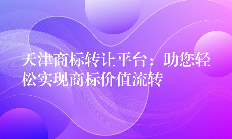 天津商标转让平台：助您轻松实现商标价值流转