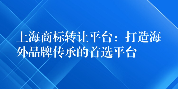 上海商标转让平台：打造海外品牌传承的首选平台