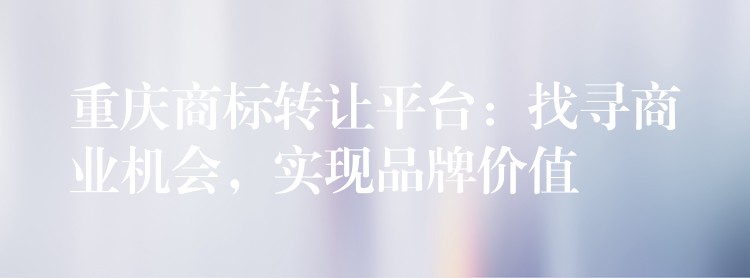 重庆商标转让平台：找寻商业机会，实现品牌价值