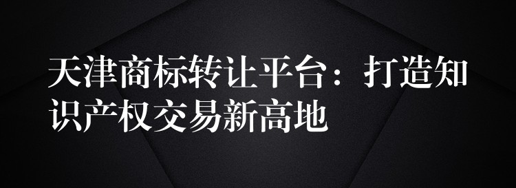 天津商标转让平台：打造知识产权交易新高地
