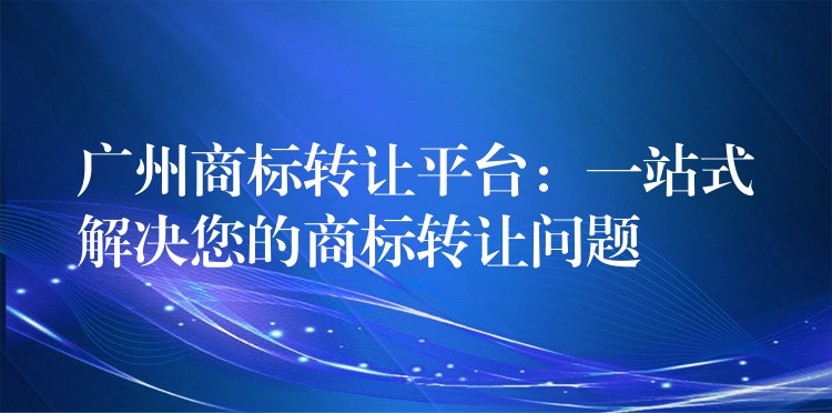 广州商标转让平台：一站式解决您的商标转让问题
