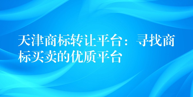 天津商标转让平台：寻找商标买卖的优质平台