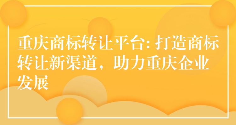 重庆商标转让平台: 打造商标转让新渠道，助力重庆企业发展