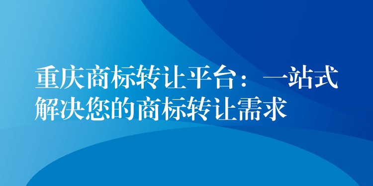 重庆商标转让平台：一站式解决您的商标转让需求