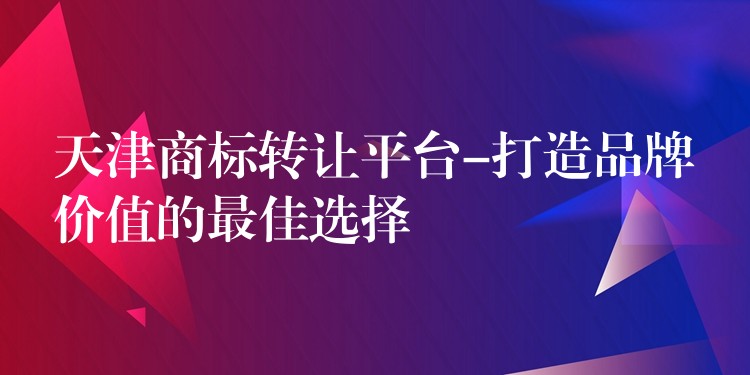天津商标转让平台-打造品牌价值的最佳选择