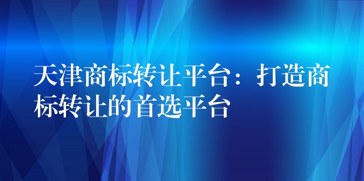 天津商标转让平台：打造商标转让的首选平台