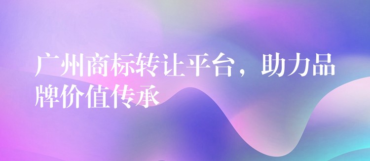 广州商标转让平台，助力品牌价值传承