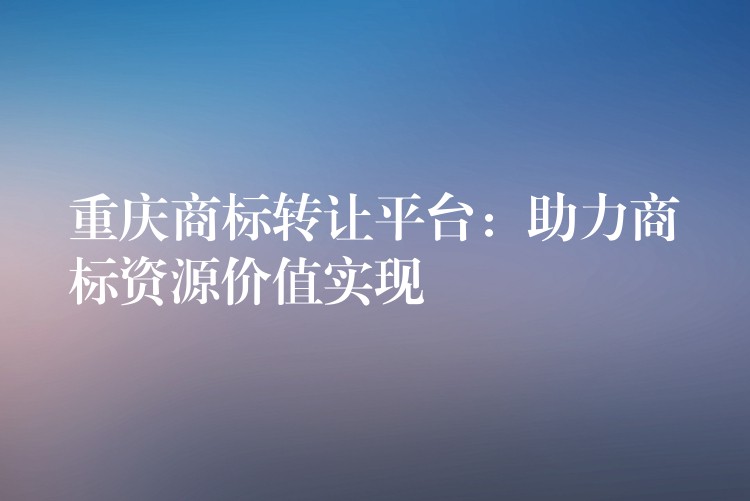 重庆商标转让平台：助力商标资源价值实现