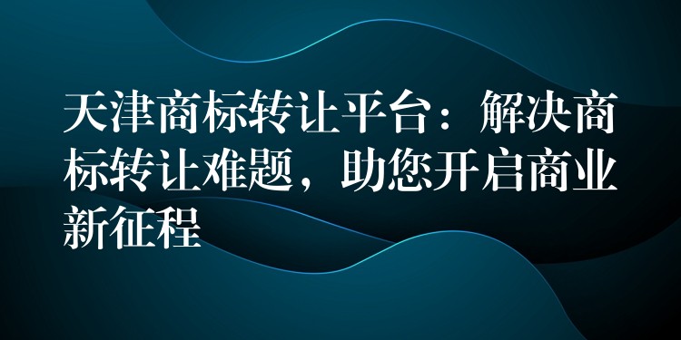 天津商标转让平台：解决商标转让难题，助您开启商业新征程