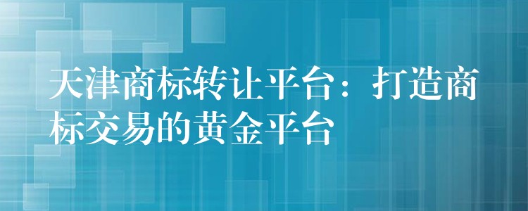 天津商标转让平台：打造商标交易的黄金平台