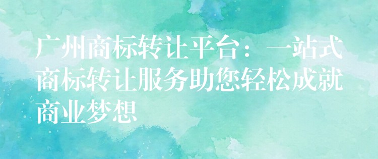 广州商标转让平台：一站式商标转让服务助您轻松成就商业梦想