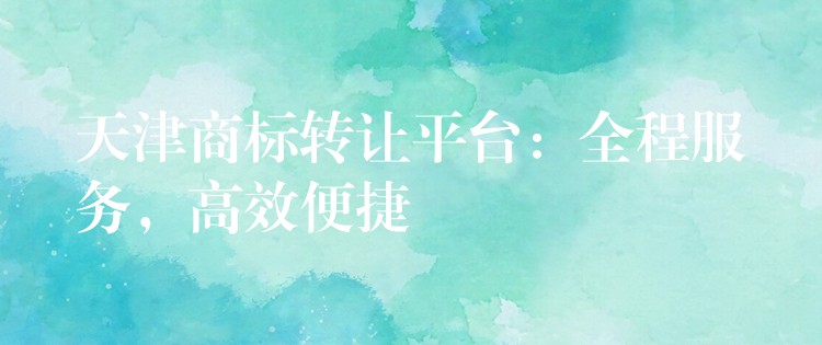 天津商标转让平台：全程服务，高效便捷