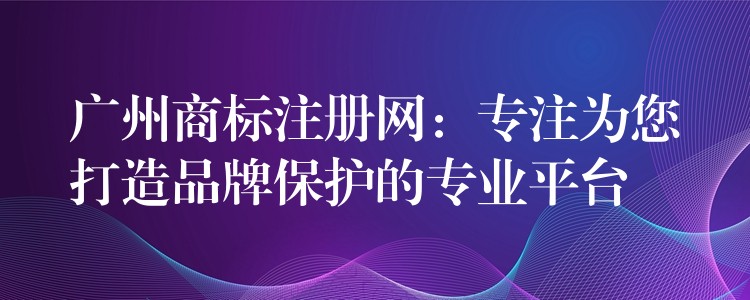 广州商标注册网：专注为您打造品牌保护的专业平台