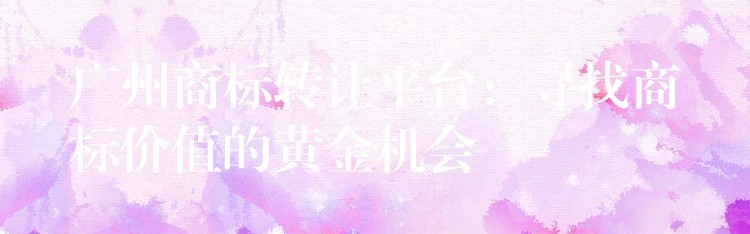 广州商标转让平台：寻找商标价值的黄金机会