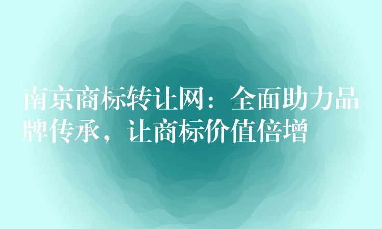 南京商标转让网：全面助力品牌传承，让商标价值倍增