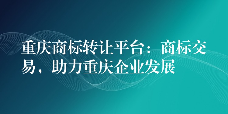 重庆商标转让平台：商标交易，助力重庆企业发展