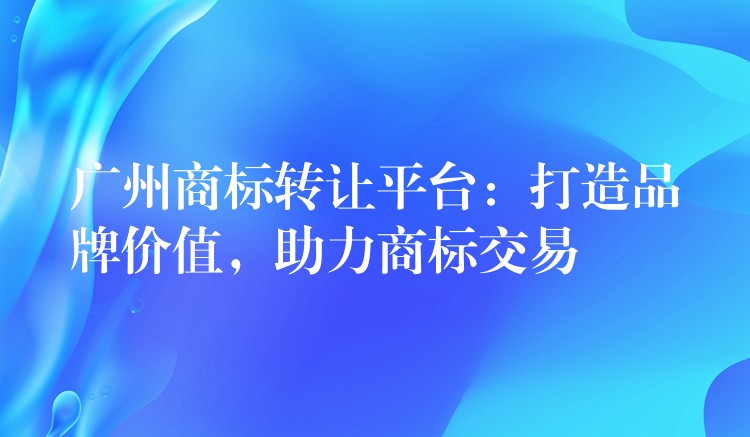 广州商标转让平台：打造品牌价值，助力商标交易