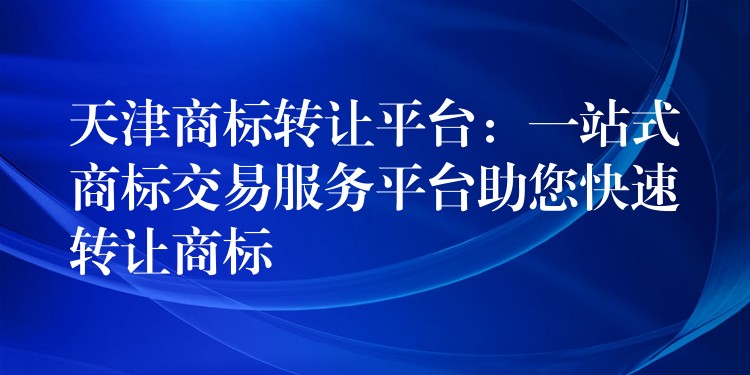 天津商标转让平台：一站式商标交易服务平台助您快速转让商标