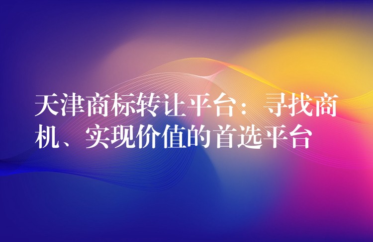 天津商标转让平台：寻找商机、实现价值的首选平台