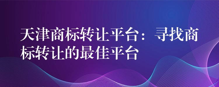 天津商标转让平台：寻找商标转让的最佳平台