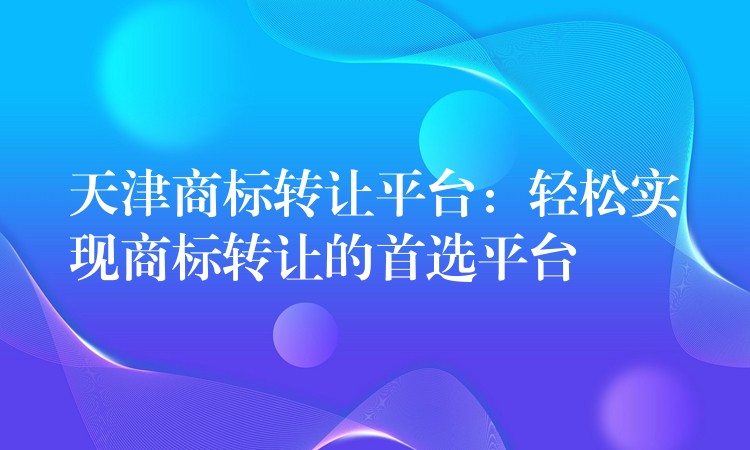 天津商标转让平台：轻松实现商标转让的首选平台