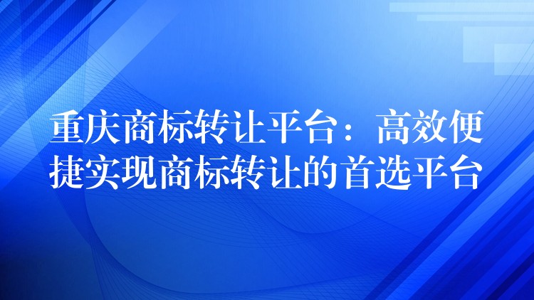 重庆商标转让平台：高效便捷实现商标转让的首选平台