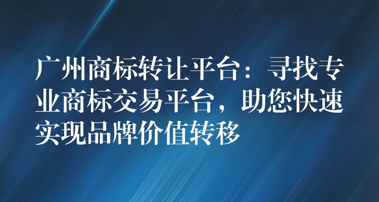 广州商标转让平台：寻找专业商标交易平台，助您快速实现品牌价值转移